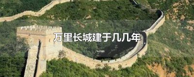 ​万里长城是多少年建造的 万里长城建于几年