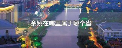 ​余姚是属于哪个省份 余姚是属于哪个省的城市