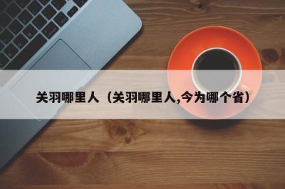 ​关羽哪里人（关羽哪里人,今为哪个省）