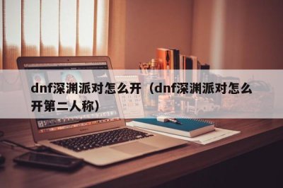 ​dnf深渊派对怎么开（dnf深渊派对怎么开第二人称）