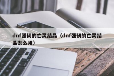 ​dnf强韧的亡灵结晶（dnf强韧的亡灵结晶怎么用）