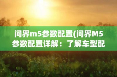 ​问界m5参数配置(问界M5参数配置详解：了解车型配置，选择适合自己的车型)