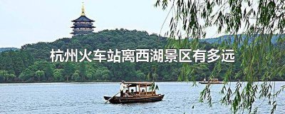 ​杭州哪个火车站离西湖景区近点 杭州哪个火车站离西湖景区近一点